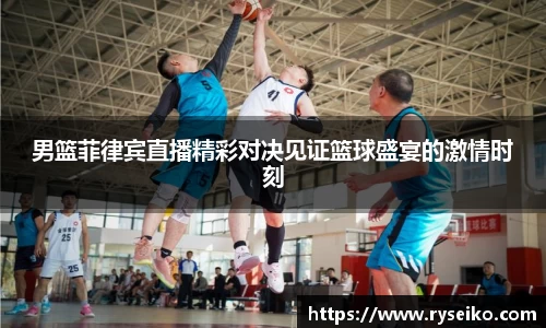 男篮菲律宾直播精彩对决见证篮球盛宴的激情时刻