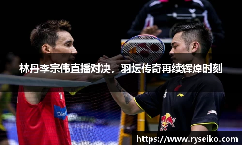 林丹李宗伟直播对决，羽坛传奇再续辉煌时刻